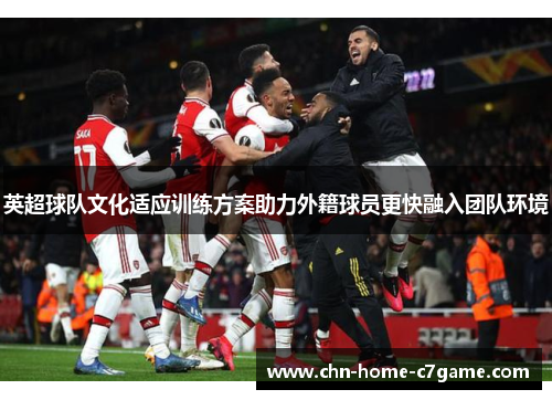 英超球队文化适应训练方案助力外籍球员更快融入团队环境 英超球队文化适应训练方案助力外籍球员更快融入团队环境
